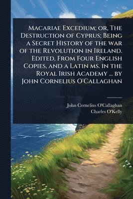 Macariae Excedium; or, The Destruction of Cyprus; Being a Secret History of the war of the Revolution in Ireland. Edited, From Four English Copies, and a Latin ms. in the Royal Irish Academy ... by John Cornelius O'Callaghan