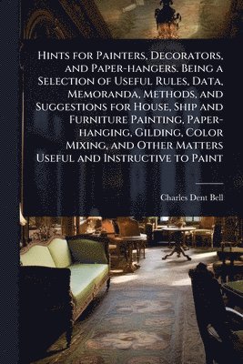 Charles Dent Bell - Hints for Painters, Decorators, and Paper-hangers. Being a Selection of Useful Rules, Data, Memoranda, Methods, and Suggestions for House, Ship and Furniture Painting, Paper-hanging, Gilding, Color Mixing, and Other Matters Useful and Instructive to Paint, Häftad