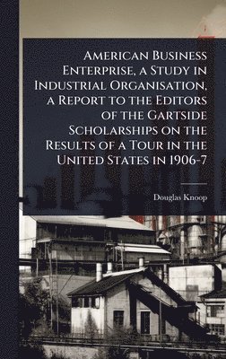 bokomslag American Business Enterprise, a Study in Industrial Organisation, a Report to the Editors of the Gartside Scholarships on the Results of a Tour in the United States in 1906-7