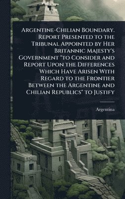 Argentine-Chilian Boundary. Report Presented to the Tribunal Appointed by Her Britannic Majesty's Government "to Consider and Report Upon the Differences Which Have Arisen With Regard to the Frontier Between the Argentine and Chilian Republics" to Justify, Inbunden