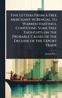 bokomslag Five Letters From a Free Merchant in Bengal, to Warren Hastings, Conveying Some Free Thoughts on the Probable Causes of the Decline of the Export Trade