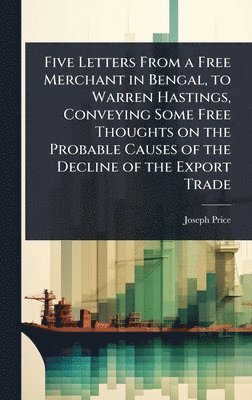 bokomslag Five Letters From a Free Merchant in Bengal, to Warren Hastings, Conveying Some Free Thoughts on the Probable Causes of the Decline of the Export Trade