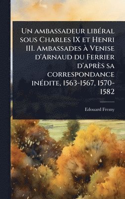 ambassadeur libÃ(c)ral sous Charles IX et Henri III. Ambassades Ã Venise d'Arnaud du Ferrier d'après sa correspondance inÃ(c)dite, 1563-1567, 1570-1582