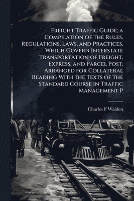 Charles F Walden - Freight Traffic Guide; a Compilation of the Rules, Regulations, Laws, and Practices, Which Govern Interstate Transportation of Freight, Express, and Parcel Post; Arranged for Collateral Reading With the Texts of the Standard Course in Traffic Management P, Häftad