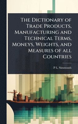 Dictionary of Trade Products, Manufacturing and Technical Terms, Moneys, Weights, and Measures of all Countries