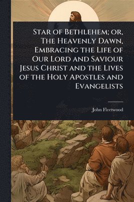John Fleetwood - Star of Bethlehem; or, The Heavenly Dawn, Embracing the Life of Our Lord and Saviour Jesus Christ and the Lives of the Holy Apostles and Evangelists, Häftad