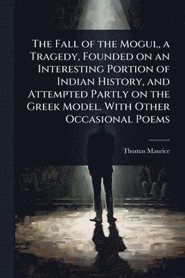 Fall of the Mogul, a Tragedy, Founded on an Interesting Portion of Indian History, and Attempted Partly on the Greek Model. With Other Occasional Poems