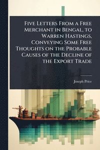 bokomslag Five Letters From a Free Merchant in Bengal, to Warren Hastings, Conveying Some Free Thoughts on the Probable Causes of the Decline of the Export Trade