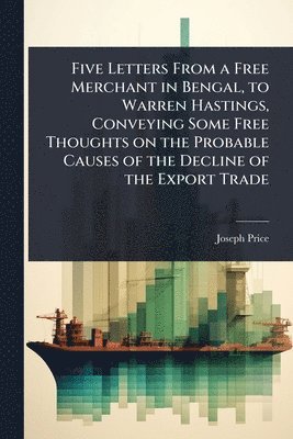 bokomslag Five Letters From a Free Merchant in Bengal, to Warren Hastings, Conveying Some Free Thoughts on the Probable Causes of the Decline of the Export Trade
