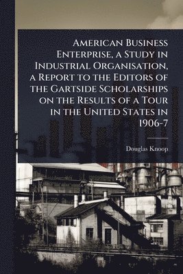 American Business Enterprise, a Study in Industrial Organisation, a Report to the Editors of the Gartside Scholarships on the Results of a Tour in the United States in 1906-7