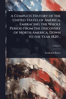 bokomslag A Complete History of the United States of America, Embracing the Whole Period From the Discovery of North America, Down to the Year 1820 ..