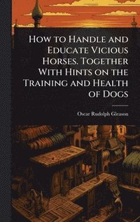 bokomslag How to Handle and Educate Vicious Horses. Together With Hints on the Training and Health of Dogs