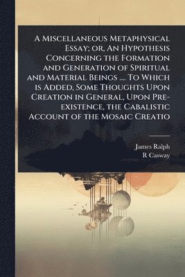 Miscellaneous Metaphysical Essay; or, An Hypothesis Concerning the Formation and Generation of Spiritual and Material Beings .... To Which is Added, Some Thoughts Upon Creation in General, Upon Pre-existence, the Cabalistic Account of the Mosaic Creatio