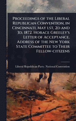 Proceedings of the Liberal Republican Convention, in Cincinnati, May lst, 2d and 3d, 1872. Horace Greeley's Letter of Acceptance. Address of the New York State Committee to Their Fellow-citizens, Inbunden