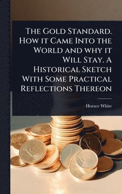 Gold Standard. How it Came Into the World and why it Will Stay. A Historical Sketch With Some Practical Reflections Thereon