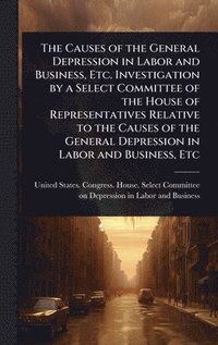 bokomslag Causes of the General Depression in Labor and Business, Etc. Investigation by a Select Committee of the House of Representatives Relative to the Causes of the General Depression in Labor and Busine...