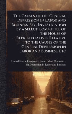 bokomslag Causes of the General Depression in Labor and Business, Etc. Investigation by a Select Committee of the House of Representatives Relative to the Causes of the General Depression in Labor and Busine...