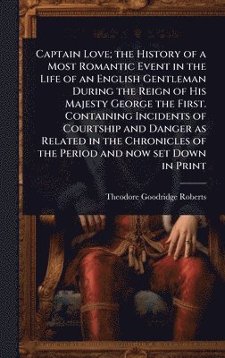 Captain Love; the History of a Most Romantic Event in the Life of an English Gentleman During the Reign of His Majesty George the First. Containing Incidents of Courtship and Danger as Related in the Chronicles of the Period and now set Down in Print