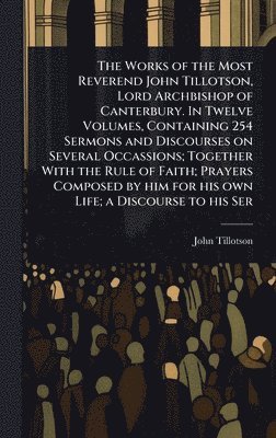 John Tillotson - Works of the Most Reverend John Tillotson, Lord Archbishop of Canterbury. In Twelve Volumes, Containing 254 Sermons and Discourses on Several Occassions; Together With the Rule of Faith; Prayers Composed by him for his own Life; a Discourse to his Ser, Inbunden