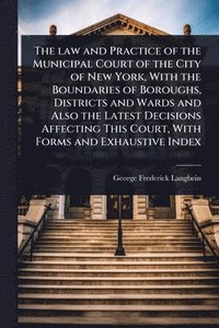 bokomslag The law and Practice of the Municipal Court of the City of New York, With the Boundaries of Boroughs, Districts and Wards and Also the Latest Decision