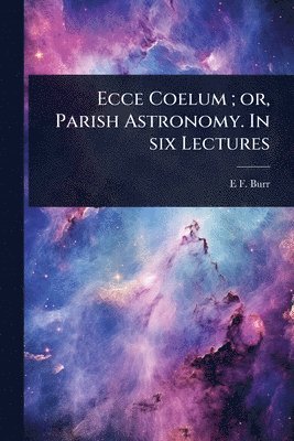 Ecce Coelum; or, Parish Astronomy. In six Lectures