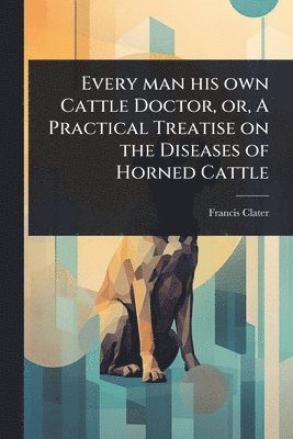 Francis Clater - Every man his own Cattle Doctor, or, A Practical Treatise on the Diseases of Horned Cattle, Häftad