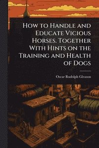 bokomslag How to Handle and Educate Vicious Horses. Together With Hints on the Training and Health of Dogs
