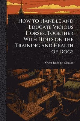 bokomslag How to Handle and Educate Vicious Horses. Together With Hints on the Training and Health of Dogs