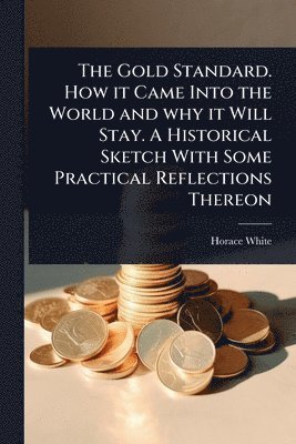 Gold Standard. How it Came Into the World and why it Will Stay. A Historical Sketch With Some Practical Reflections Thereon