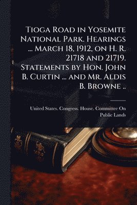 bokomslag Tioga Road in Yosemite National Park. Hearings ... March 18, 1912, on H. R. 21718 and 21719. Statements by Hon. John B. Curtin ... and Mr. Aldis B. Browne ..