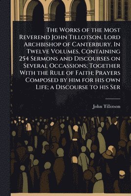 John Tillotson - Works of the Most Reverend John Tillotson, Lord Archbishop of Canterbury. In Twelve Volumes, Containing 254 Sermons and Discourses on Several Occassions; Together With the Rule of Faith; Prayers Composed by him for his own Life; a Discourse to his Ser, Häftad