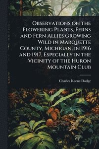 bokomslag Observations on the Flowering Plants, Ferns and Fern Allies Growing Wild in Marquette County, Michigan, in 1916 and 1917, Especially in the Vicinity of the Huron Mountain Club