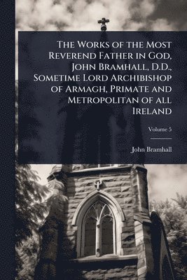 bokomslag Works of the Most Reverend Father in God, John Bramhall, D.D., Sometime Lord Archibishop of Armagh, Primate and Metropolitan of all Ireland