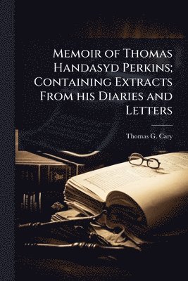 Memoir of Thomas Handasyd Perkins; Containing Extracts From his Diaries and Letters