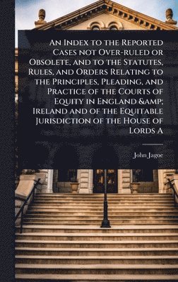 bokomslag Index to the Reported Cases not Over-ruled or Obsolete, and to the Statutes, Rules, and Orders Relating to the Principles, Pleading, and Practice of the Courts of Equity in England & Ireland and of...