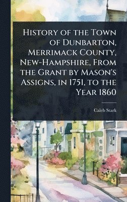 History of the Town of Dunbarton, Merrimack County, New-Hampshire, From the Grant by Mason's Assigns, in 1751, to the Year 1860