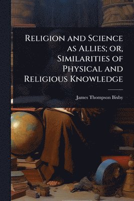 Religion and Science as Allies; or, Similarities of Physical and Religious Knowledge