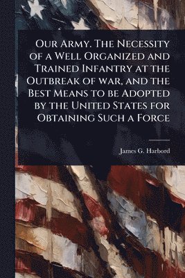 Our Army. The Necessity of a Well Organized and Trained Infantry at the Outbreak of war, and the Best Means to be Adopted by the United States for Obtaining Such a Force