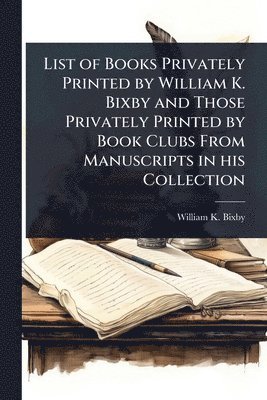 William K 1857-1931 Bixby - List of Books Privately Printed by William K. Bixby and Those Privately Printed by Book Clubs From Manuscripts in his Collection, Häftad