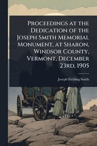 bokomslag Proceedings at the Dedication of the Joseph Smith Memorial Monument, at Sharon, Windsor County, Vermont, December 23rd, 1905