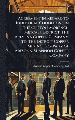 bokomslag Agreement in Regard to Industrial Conditions in the Clifton-Morenci-Metcalf District. The Arizona Copper Company, ltd. The Detroit Copper Mining Company of Arizona. Shannon Copper Company