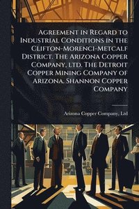 bokomslag Agreement in Regard to Industrial Conditions in the Clifton-Morenci-Metcalf District. The Arizona Copper Company, ltd. The Detroit Copper Mining Company of Arizona. Shannon Copper Company
