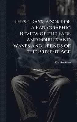 These Days; a Sort of a Paragraphic Review of the Fads and Foibles and Waves and Trends of the Present Age