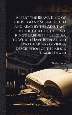 Albert the Brave, King of the Belgians; Submitted to and Read by the Adjutant to the Chief of the Late King's Cabinet in Belgium, to Which Have Been Added two Chapters Giving a Description of the King's Tragic Death