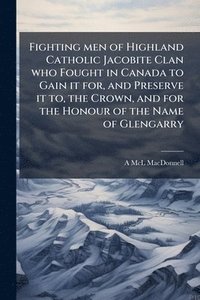 bokomslag Fighting men of Highland Catholic Jacobite Clan who Fought in Canada to Gain it for, and Preserve it to, the Crown, and for the Honour of the Name of Glengarry