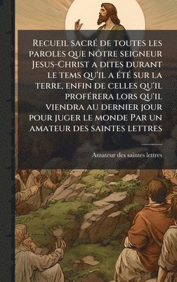 bokomslag Recueil sacrÃ(c) de toutes les paroles que nÃ¿tre seigneur Jesus-Christ a dites durant le tems qu'il a Ã(c)tÃ(c) sur la terre, enfin de celles qu'il profÃ(c)rera lors qu'il viendra au dernier jour ...