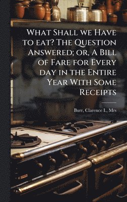 What Shall we Have to eat? The Question Answered; or, A Bill of Fare for Every day in the Entire Year With Some Receipts, Inbunden