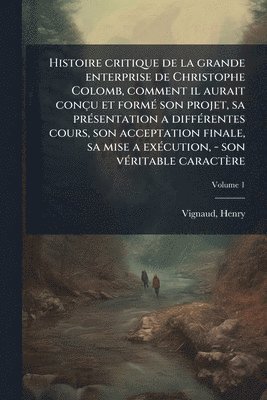 Histoire critique de la grande enterprise de Christophe Colomb, comment il aurait conçu et formÃ(c) son projet, sa prÃ(c)sentation a diffÃ(c)rentes cours, son acceptation finale, sa mise a exÃ(c)cution, - son vÃ(c)ritable caractère