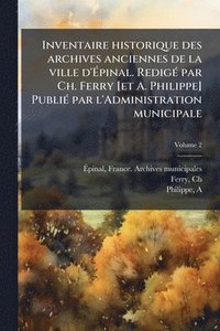 bokomslag Inventaire historique des archives anciennes de la ville d'Ã¿pinal. RedigÃ(c) par Ch. Ferry [et A. Philippe] PubliÃ(c) par l'Administration municipale