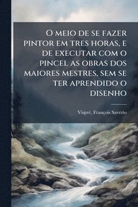 bokomslag O meio de se fazer pintor em tres horas, e de executar com o pincel as obras dos maiores mestres, sem se ter aprendido o disenho